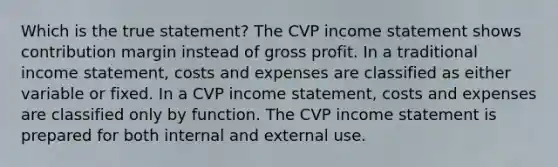 Which is the true statement? The CVP income statement shows contribution margin instead of gross profit. In a traditional income statement, costs and expenses are classified as either variable or fixed. In a CVP income statement, costs and expenses are classified only by function. The CVP income statement is prepared for both internal and external use.