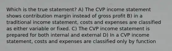 Which is the true statement? A) The CVP income statement shows contribution margin instead of gross profit B) in a traditional income statement, costs and expenses are classified as either variable or fixed. C) The CVP income statement is prepared for both internal and external D) In a CVP income statement, costs and expenses are classified only by function