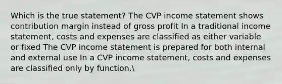 Which is the true statement? The CVP income statement shows contribution margin instead of gross profit In a traditional income statement, costs and expenses are classified as either variable or fixed The CVP income statement is prepared for both internal and external use In a CVP income statement, costs and expenses are classified only by function.