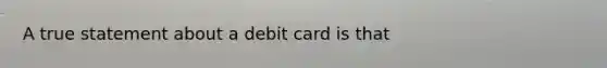 A true statement about a debit card is that