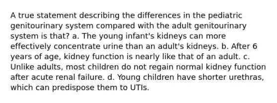 A true statement describing the differences in the pediatric genitourinary system compared with the adult genitourinary system is that? a. The young infant's kidneys can more effectively concentrate urine than an adult's kidneys. b. After 6 years of age, kidney function is nearly like that of an adult. c. Unlike adults, most children do not regain normal kidney function after acute renal failure. d. Young children have shorter urethras, which can predispose them to UTIs.