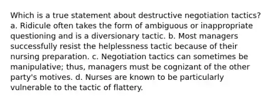 Which is a true statement about destructive negotiation tactics? a. Ridicule often takes the form of ambiguous or inappropriate questioning and is a diversionary tactic. b. Most managers successfully resist the helplessness tactic because of their nursing preparation. c. Negotiation tactics can sometimes be manipulative; thus, managers must be cognizant of the other party's motives. d. Nurses are known to be particularly vulnerable to the tactic of flattery.