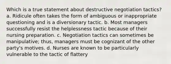 Which is a true statement about destructive negotiation tactics? a. Ridicule often takes the form of ambiguous or inappropriate questioning and is a diversionary tactic. b. Most managers successfully resist the helplessness tactic because of their nursing preparation. c. Negotiation tactics can sometimes be manipulative; thus, managers must be cognizant of the other party's motives. d. Nurses are known to be particularly vulnerable to the tactic of flattery