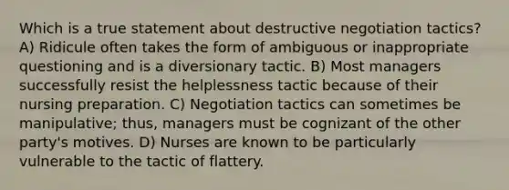 Which is a true statement about destructive negotiation tactics? A) Ridicule often takes the form of ambiguous or inappropriate questioning and is a diversionary tactic. B) Most managers successfully resist the helplessness tactic because of their nursing preparation. C) Negotiation tactics can sometimes be manipulative; thus, managers must be cognizant of the other party's motives. D) Nurses are known to be particularly vulnerable to the tactic of flattery.