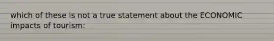 which of these is not a true statement about the ECONOMIC impacts of tourism: