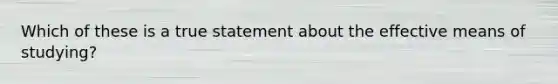 Which of these is a true statement about the effective means of studying?