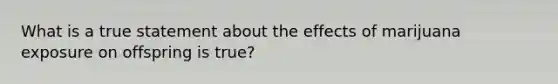 What is a true statement about the effects of marijuana exposure on offspring is true?