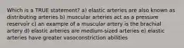 Which is a TRUE statement? a) elastic arteries are also known as distributing arteries b) muscular arteries act as a pressure reservoir c) an example of a muscular artery is the brachial artery d) elastic arteries are medium-sized arteries e) elastic arteries have greater vasoconstriction abilities