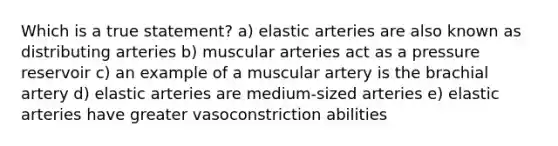 Which is a true statement? a) elastic arteries are also known as distributing arteries b) muscular arteries act as a pressure reservoir c) an example of a muscular artery is the brachial artery d) elastic arteries are medium-sized arteries e) elastic arteries have greater vasoconstriction abilities