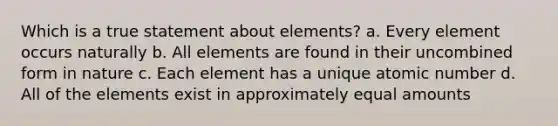 Which is a true statement about elements? a. Every element occurs naturally b. All elements are found in their uncombined form in nature c. Each element has a unique atomic number d. All of the elements exist in approximately equal amounts