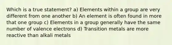 Which is a true statement? a) Elements within a group are very different from one another b) An element is often found in more that one group c) Elements in a group generally have the same number of valence electrons d) Transition metals are more reactive than alkali metals