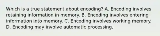 Which is a true statement about encoding? A. Encoding involves retaining information in memory. B. Encoding involves entering information into memory. C. Encoding involves working memory. D. Encoding may involve automatic processing.