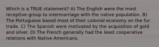 Which is a TRUE statement? A) The English were the most receptive group to intermarriage with the native population. B) The Portuguese based most of their colonial economy on the fur trade. C) The Spanish were motivated by the acquisition of gold and silver. D) The French generally had the least cooperative relations with Native Americans.