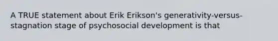 A TRUE statement about Erik Erikson's generativity-versus-stagnation stage of psychosocial development is that