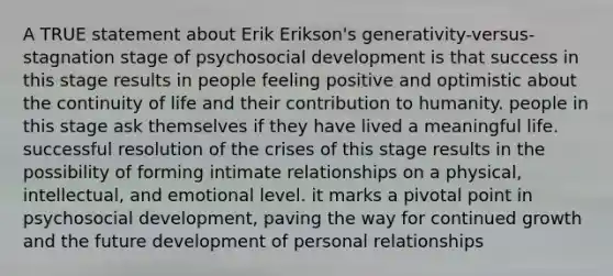 A TRUE statement about Erik Erikson's generativity-versus-stagnation stage of psychosocial development is that success in this stage results in people feeling positive and optimistic about the continuity of life and their contribution to humanity. people in this stage ask themselves if they have lived a meaningful life. successful resolution of the crises of this stage results in the possibility of forming intimate relationships on a physical, intellectual, and emotional level. it marks a pivotal point in psychosocial development, paving the way for continued growth and the future development of personal relationships