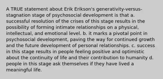 A TRUE statement about Erik Erikson's generativity-versus-stagnation stage of psychosocial development is that a. successful resolution of the crises of this stage results in the possibility of forming intimate relationships on a physical, intellectual, and emotional level. b. it marks a pivotal point in psychosocial development, paving the way for continued growth and the future development of personal relationships. c. success in this stage results in people feeling positive and optimistic about the continuity of life and their contribution to humanity d. people in this stage ask themselves if they have lived a meaningful life.