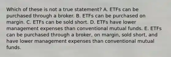 Which of these is not a true statement? A. ETFs can be purchased through a broker. B. ETFs can be purchased on margin. C. ETFs can be sold short. D. ETFs have lower management expenses than conventional mutual funds. E. ETFs can be purchased through a broker, on margin, sold short, and have lower management expenses than conventional mutual funds.