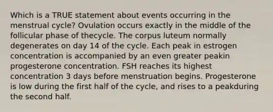 Which is a TRUE statement about events occurring in the menstrual cycle? Ovulation occurs exactly in the middle of the follicular phase of thecycle. The corpus luteum normally degenerates on day 14 of the cycle. Each peak in estrogen concentration is accompanied by an even greater peakin progesterone concentration. FSH reaches its highest concentration 3 days before menstruation begins. Progesterone is low during the first half of the cycle, and rises to a peakduring the second half.