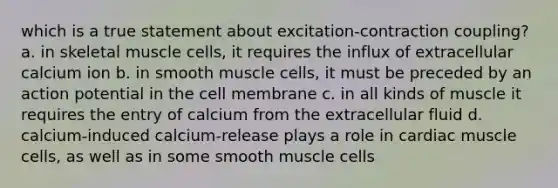 which is a true statement about excitation-contraction coupling? a. in skeletal muscle cells, it requires the influx of extracellular calcium ion b. in smooth muscle cells, it must be preceded by an action potential in the cell membrane c. in all kinds of muscle it requires the entry of calcium from the extracellular fluid d. calcium-induced calcium-release plays a role in cardiac muscle cells, as well as in some smooth muscle cells