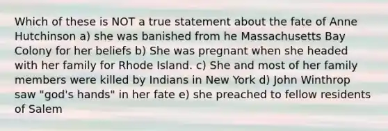 Which of these is NOT a true statement about the fate of Anne Hutchinson a) she was banished from he Massachusetts Bay Colony for her beliefs b) She was pregnant when she headed with her family for Rhode Island. c) She and most of her family members were killed by Indians in New York d) John Winthrop saw "god's hands" in her fate e) she preached to fellow residents of Salem