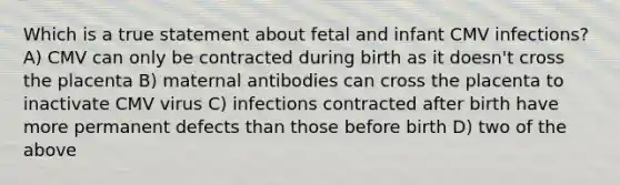 Which is a true statement about fetal and infant CMV infections? A) CMV can only be contracted during birth as it doesn't cross the placenta B) maternal antibodies can cross the placenta to inactivate CMV virus C) infections contracted after birth have more permanent defects than those before birth D) two of the above