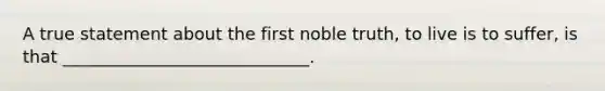 A true statement about the first noble truth, to live is to suffer, is that _____________________________.