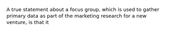 A true statement about a focus group, which is used to gather primary data as part of the marketing research for a new venture, is that it