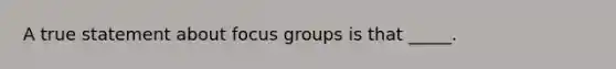 A true statement about focus groups is that _____.