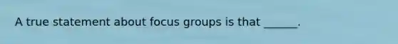 A true statement about focus groups is that ______.