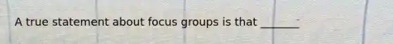 A true statement about focus groups is that _______