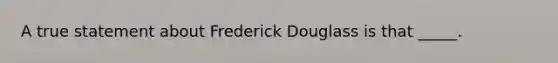 A true statement about Frederick Douglass is that _____.