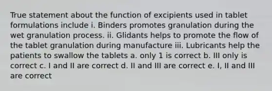 True statement about the function of excipients used in tablet formulations include i. Binders promotes granulation during the wet granulation process. ii. Glidants helps to promote the flow of the tablet granulation during manufacture iii. Lubricants help the patients to swallow the tablets a. only 1 is correct b. III only is correct c. I and II are correct d. II and III are correct e. I, II and III are correct