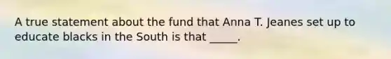 A true statement about the fund that Anna T. Jeanes set up to educate blacks in the South is that _____.