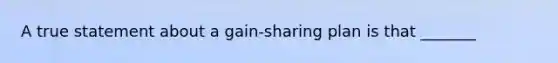 A true statement about a gain-sharing plan is that _______