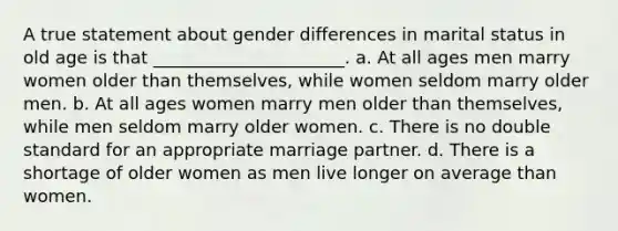 A true statement about gender differences in marital status in old age is that ______________________. a. At all ages men marry women older than themselves, while women seldom marry older men. b. At all ages women marry men older than themselves, while men seldom marry older women. c. There is no double standard for an appropriate marriage partner. d. There is a shortage of older women as men live longer on average than women.