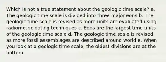 Which is not a true statement about the geologic time scale? a. The geologic time scale is divided into three major eons b. The geologic time scale is revised as more units are evaluated using radiometric dating techniques c. Eons are the largest time units of the geologic time scale d. The geologic time scale is revised as more fossil assemblages are described around world e. When you look at a geologic time scale, the oldest divisions are at the bottom