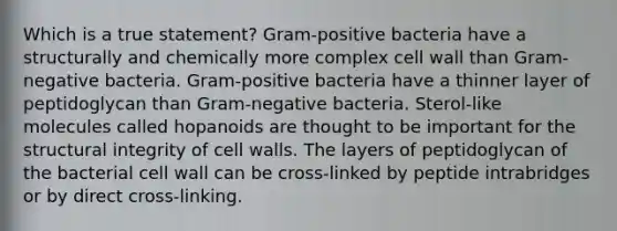 Which is a true statement? Gram-positive bacteria have a structurally and chemically more complex cell wall than Gram-negative bacteria. Gram-positive bacteria have a thinner layer of peptidoglycan than Gram-negative bacteria. Sterol-like molecules called hopanoids are thought to be important for the structural integrity of cell walls. The layers of peptidoglycan of the bacterial cell wall can be cross-linked by peptide intrabridges or by direct cross-linking.