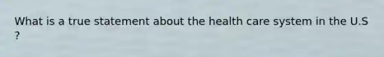 What is a true statement about the health care system in the U.S ?