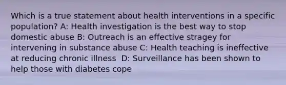 Which is a true statement about health interventions in a specific population? A: Health investigation is the best way to stop domestic abuse B: Outreach is an effective stragey for intervening in substance abuse C: Health teaching is ineffective at reducing chronic illness ​ D: Surveillance​ ​has been shown to help those with diabetes cope