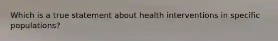 Which is a true statement about health interventions in specific populations?