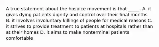 A true statement about the hospice movement is that _____. A. it gives dying patients dignity and control over their final months B. it involves involuntary killings of people for medical reasons C. it strives to provide treatment to patients at hospitals rather than at their homes D. it aims to make nonterminal patients comfortable