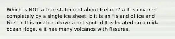 Which is NOT a true statement about Iceland? a It is covered completely by a single ice sheet. b It is an "Island of Ice and Fire". c It is located above a hot spot. d It is located on a mid-ocean ridge. e It has many volcanos with fissures.