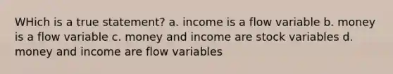 WHich is a true statement? a. income is a flow variable b. money is a flow variable c. money and income are stock variables d. money and income are flow variables