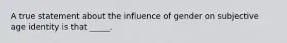 A true statement about the influence of gender on subjective age identity is that _____.