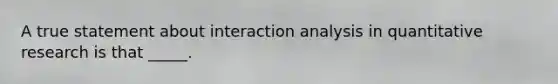 A true statement about interaction analysis in quantitative research is that _____.