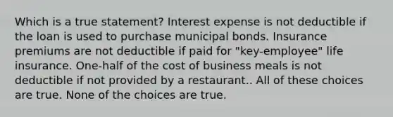 Which is a true statement? Interest expense is not deductible if the loan is used to purchase municipal bonds. Insurance premiums are not deductible if paid for "key-employee" life insurance. One-half of the cost of business meals is not deductible if not provided by a restaurant.. All of these choices are true. None of the choices are true.