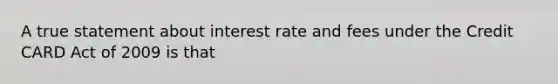 A true statement about interest rate and fees under the Credit CARD Act of 2009 is that