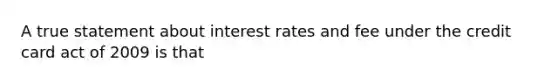 A true statement about interest rates and fee under the credit card act of 2009 is that