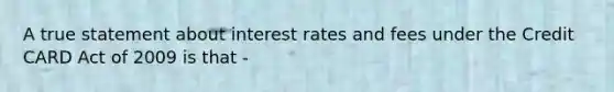 A true statement about interest rates and fees under the Credit CARD Act of 2009 is that -