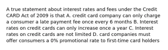 A true statement about interest rates and fees under the Credit CARD Act of 2009 is that A. credit card company can only charge a consumer a late payment fee once every 6 months B. Interest rates on credit cards can only increase once a year C. Interest rates on credit cards are not limited D. card companies must offer consumers a 0% promotional rate to first-time card holders